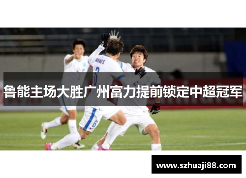 鲁能主场大胜广州富力提前锁定中超冠军