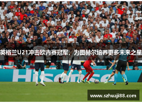 英格兰U21冲击欧青赛冠军，为图赫尔培养更多未来之星